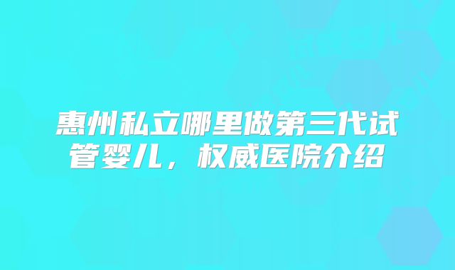 惠州私立哪里做第三代试管婴儿，权威医院介绍