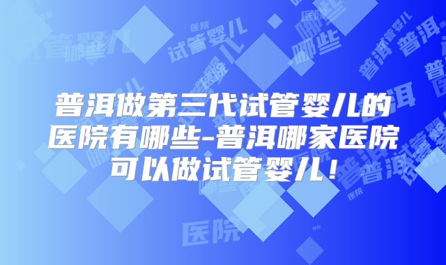 普洱做第三代试管婴儿的医院有哪些-普洱哪家医院可以做试管婴儿!