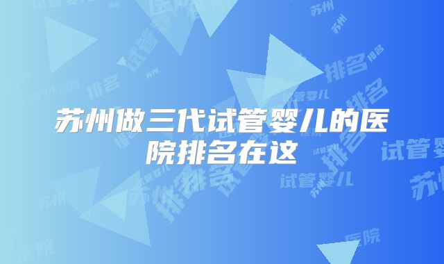 苏州做三代试管婴儿的医院排名在这