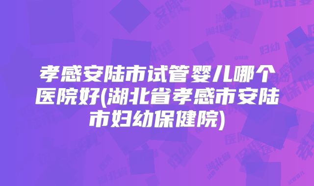 孝感安陆市试管婴儿哪个医院好(湖北省孝感市安陆市妇幼保健院)