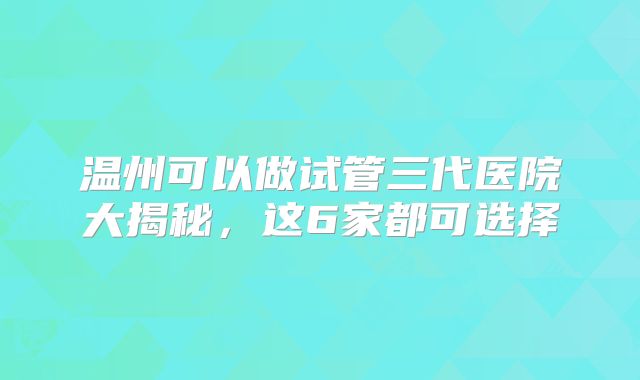 温州可以做试管三代医院大揭秘，这6家都可选择