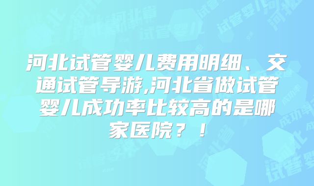河北试管婴儿费用明细、交通试管导游,河北省做试管婴儿成功率比较高的是哪家医院?!