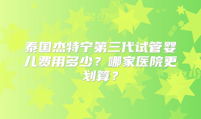 泰国杰特宁第三代试管婴儿费用多少？哪家医院更划算？