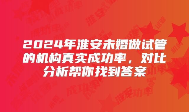 2024年淮安未婚做试管的机构真实成功率,对比分析帮你找到答案