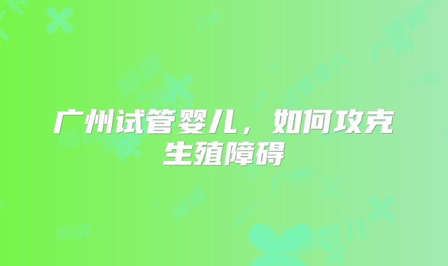 广州试管婴儿,如何攻克生殖障碍