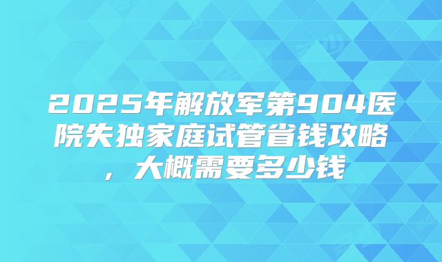 2025年解放军第904医院失独家庭试管省钱攻略,大概需要多少钱