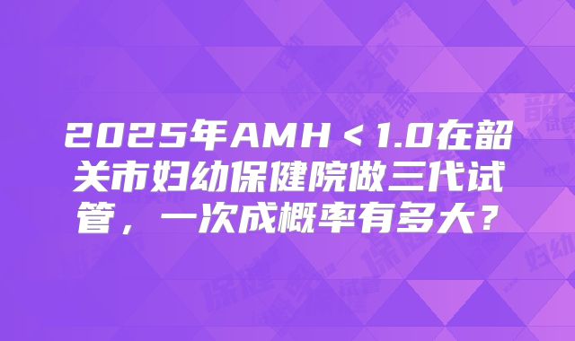 2025年AMH<1.0在韶关市妇幼保健院做三代试管,一次成概率有多大?