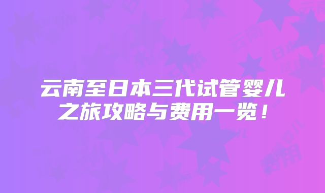 云南至日本三代试管婴儿之旅攻略与费用一览！
