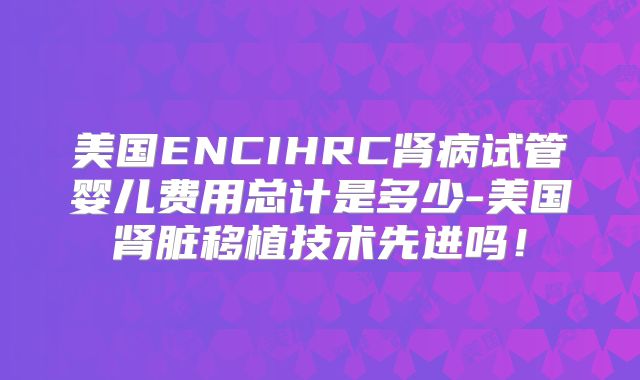 美国ENCIHRC肾病试管婴儿费用总计是多少-美国肾脏移植技术先进吗!