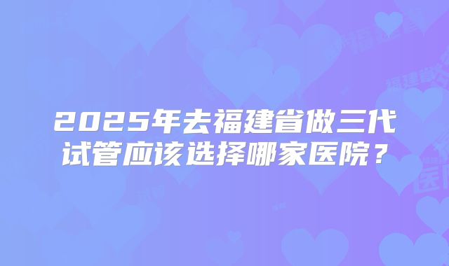 2025年去福建省做三代试管应该选择哪家医院?