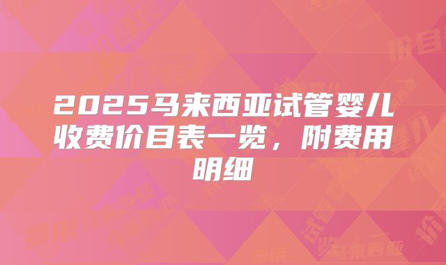 2025马来西亚试管婴儿收费价目表一览，附费用明细