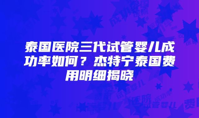 泰国医院三代试管婴儿成功率如何?杰特宁泰国费用明细揭晓