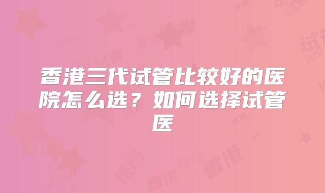 香港三代试管比较好的医院怎么选?如何选择试管医