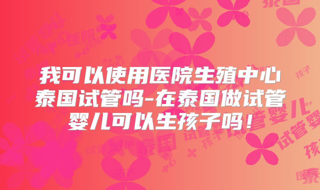 我可以使用医院生殖中心泰国试管吗-在泰国做试管婴儿可以生孩子吗!