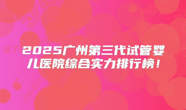 2025广州第三代试管婴儿医院综合实力排行榜！