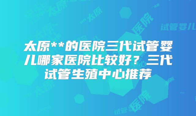 太原**的医院三代试管婴儿哪家医院比较好?三代试管生殖中心推荐