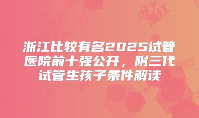 浙江比较有名2025试管医院前十强公开,附三代试管生孩子条件解读