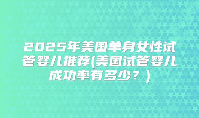 2025年美国单身女性试管婴儿推荐(美国试管婴儿成功率有多少？)