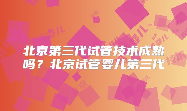 北京第三代试管技术成熟吗?北京试管婴儿第三代
