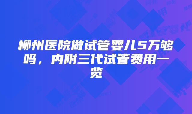 柳州医院做试管婴儿5万够吗,内附三代试管费用一览
