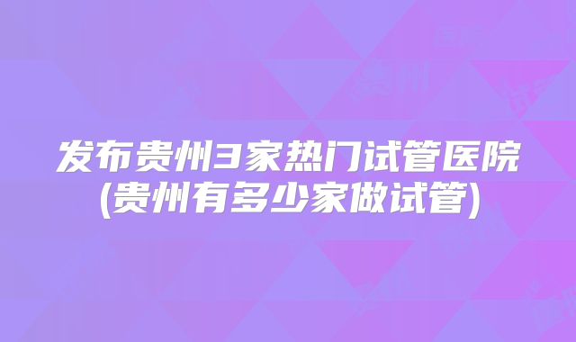 发布贵州3家热门试管医院(贵州有多少家做试管)