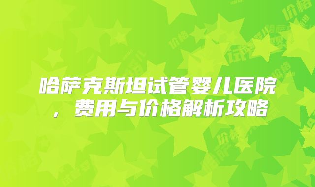 哈萨克斯坦试管婴儿医院,费用与价格解析攻略