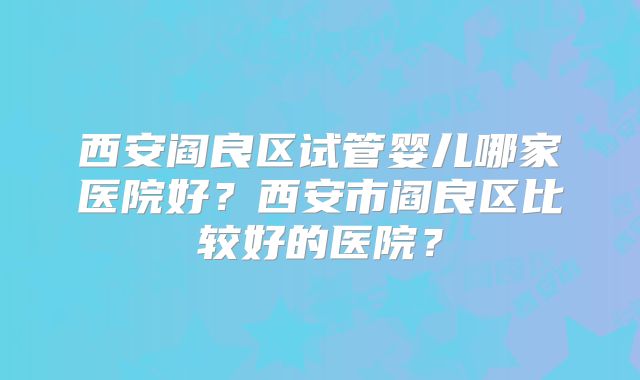 西安阎良区试管婴儿哪家医院好?西安市阎良区比较好的医院?