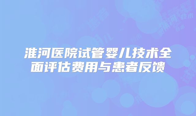 淮河医院试管婴儿技术全面评估费用与患者反馈
