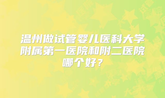 温州做试管婴儿医科大学附属第一医院和附二医院哪个好?