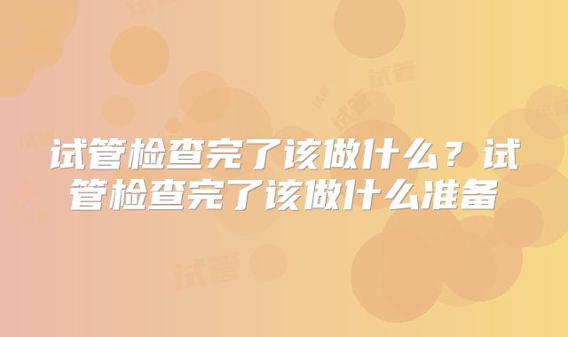 试管检查完了该做什么?试管检查完了该做什么准备