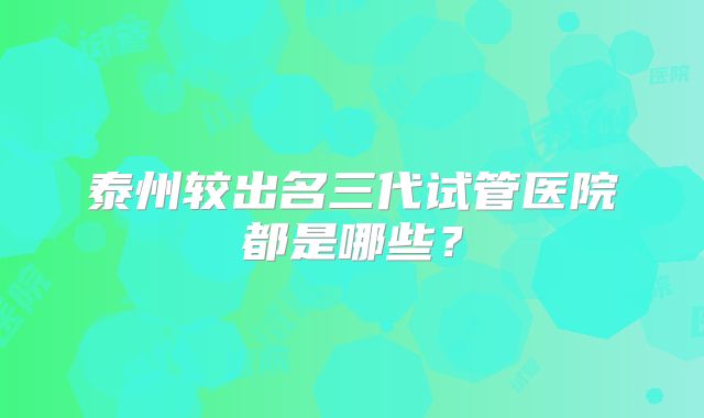 泰州较出名三代试管医院都是哪些？