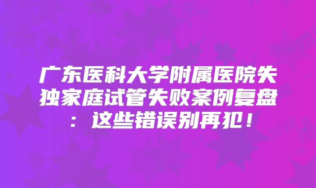 广东医科大学附属医院失独家庭试管失败案例复盘:这些错误别再犯!