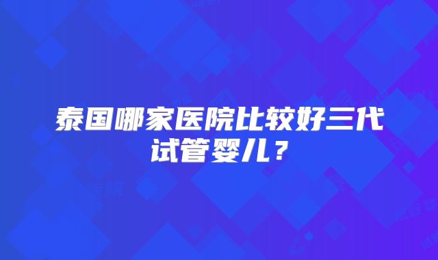 泰国哪家医院比较好三代试管婴儿？