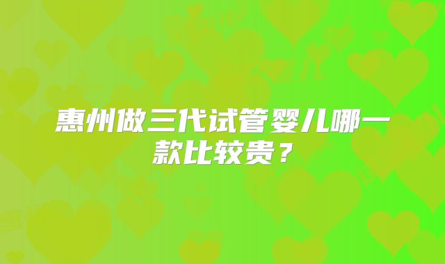 惠州做三代试管婴儿哪一款比较贵？