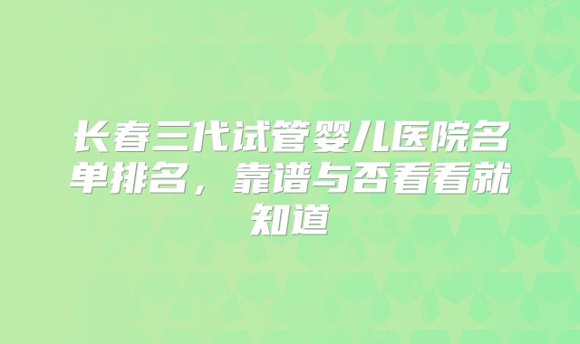 长春三代试管婴儿医院名单排名,靠谱与否看看就知道