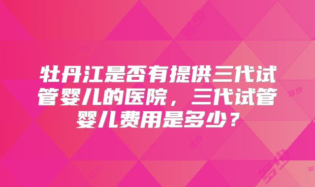 牡丹江是否有提供三代试管婴儿的医院，三代试管婴儿费用是多少？