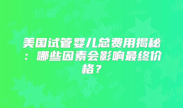 美国试管婴儿总费用揭秘:哪些因素会影响最终价格?
