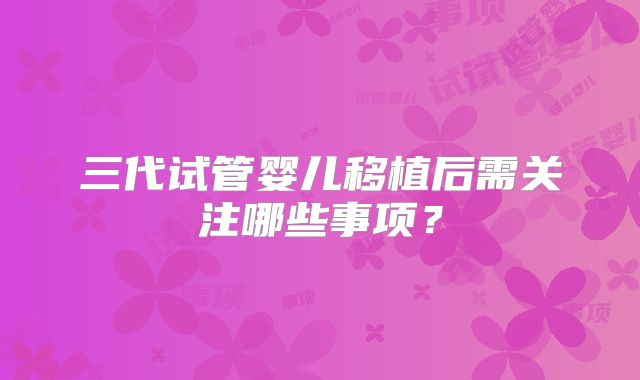 三代试管婴儿移植后需关注哪些事项?