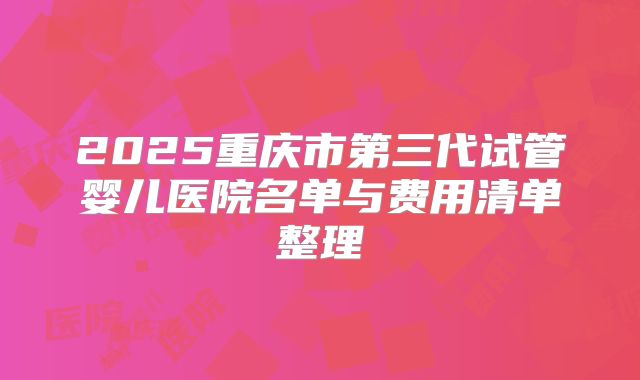 2025重庆市第三代试管婴儿医院名单与费用清单整理