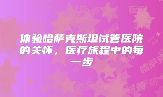 体验哈萨克斯坦试管医院的关怀，医疗旅程中的每一步