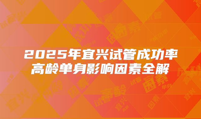 2025年宜兴试管成功率高龄单身影响因素全解