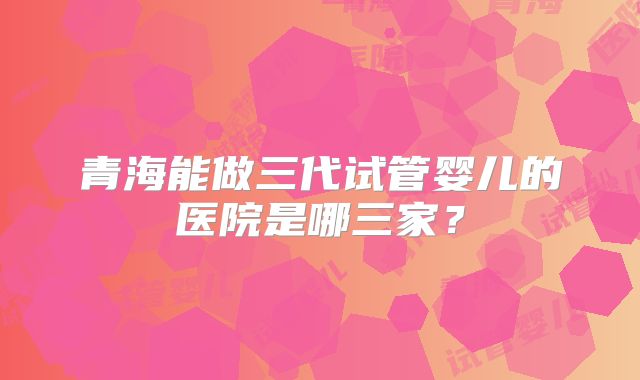 青海能做三代试管婴儿的医院是哪三家?