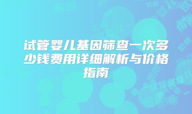 试管婴儿基因筛查一次多少钱费用详细解析与价格指南