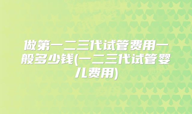 做第一二三代试管费用一般多少钱(一二三代试管婴儿费用)
