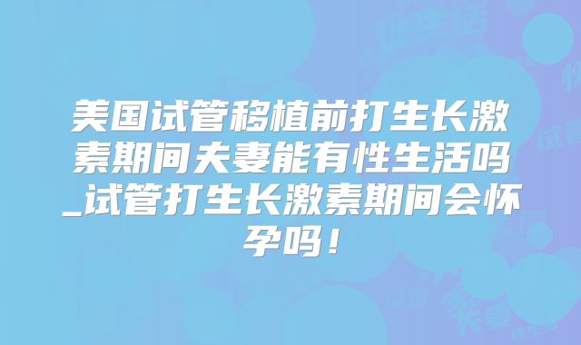 美国试管移植前打生长激素期间夫妻能有性生活吗_试管打生长激素期间会怀孕吗!