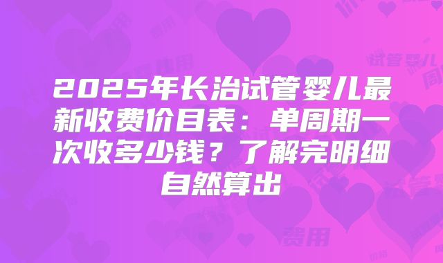 2025年长治试管婴儿最新收费价目表：单周期一次收多少钱？了解完明细自然算出