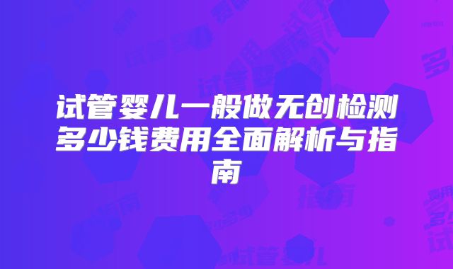 试管婴儿一般做无创检测多少钱费用全面解析与指南