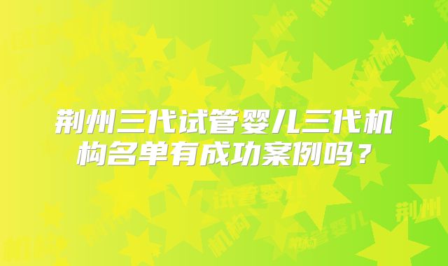 荆州三代试管婴儿三代机构名单有成功案例吗?