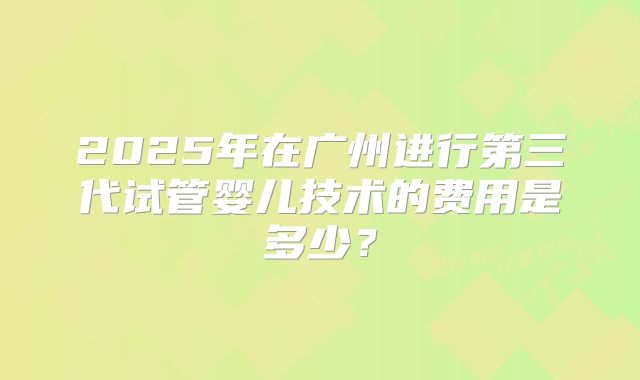 2025年在广州进行第三代试管婴儿技术的费用是多少？