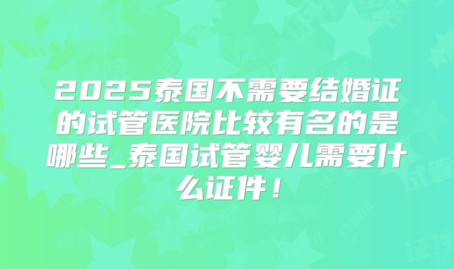 2025泰国不需要结婚证的试管医院比较有名的是哪些_泰国试管婴儿需要什么证件!